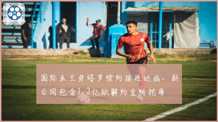 国际米兰劳塔罗续约接近达成，新合同包含1.2亿欧解约金防挖角