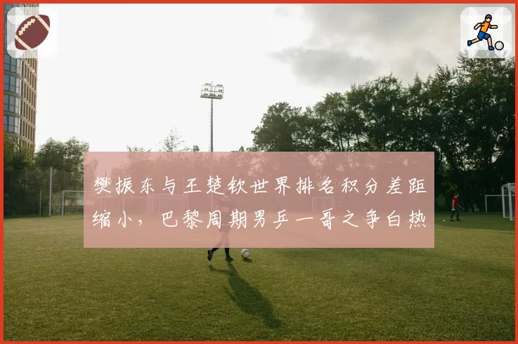 樊振东与王楚钦世界排名积分差距缩小，巴黎周期男乒一哥之争白热化