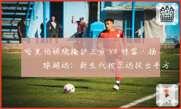 哈里伯顿绕掩护三分 vs 特雷·杨持球超远：新生代控卫远投出手方式差异化分析