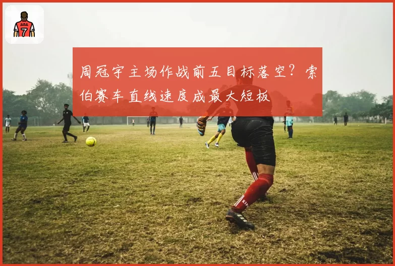 周冠宇主场作战前五目标落空？索伯赛车直线速度成最大短板