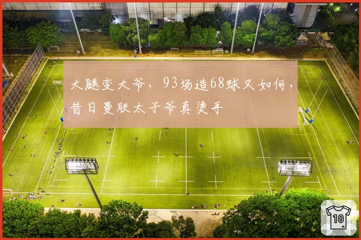 大腿变大爷,93场造68球又如何,昔日曼联太子爷真烫手