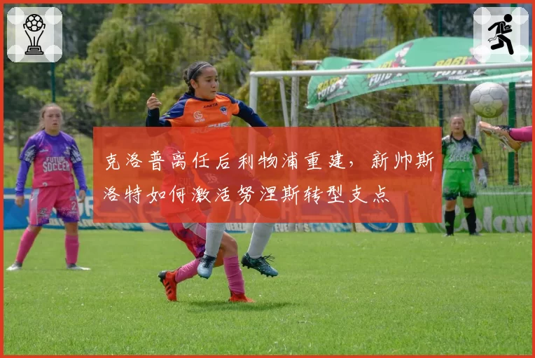 克洛普离任后利物浦重建，新帅斯洛特如何激活努涅斯转型支点