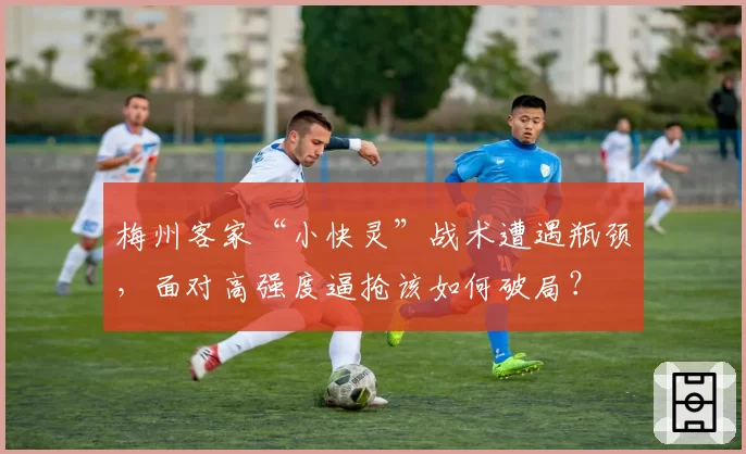 梅州客家“小快灵”战术遭遇瓶颈，面对高强度逼抢该如何破局？