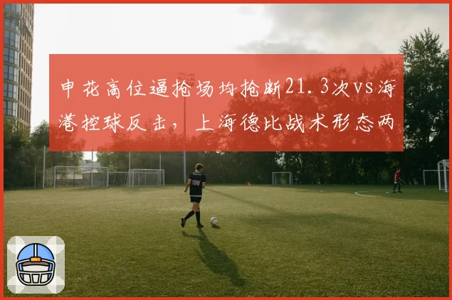 申花高位逼抢场均抢断21.3次vs海港控球反击,上海德比战术形态两极分化