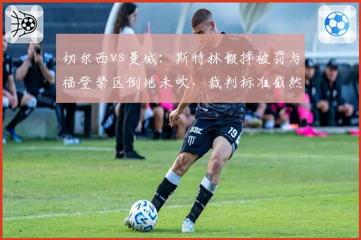 切尔西vs曼城：斯特林假摔被罚与福登禁区倒地未吹，裁判标准截然相反