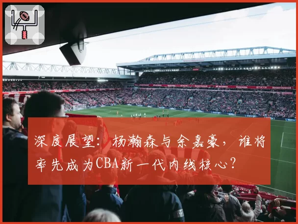 深度展望：杨瀚森与余嘉豪，谁将率先成为CBA新一代内线核心？