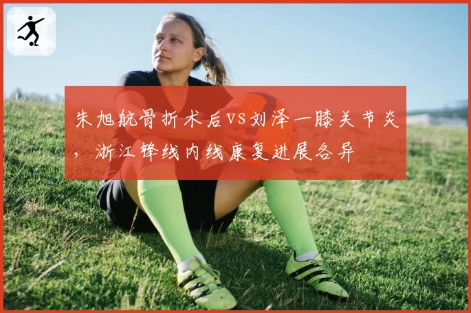朱旭航骨折术后vs刘泽一膝关节炎，浙江锋线内线康复进展各异