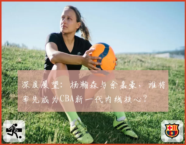 深度展望：杨瀚森与余嘉豪，谁将率先成为CBA新一代内线核心？