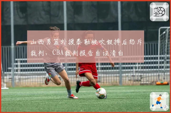 山西男篮外援泰勒被吹假摔后怒斥裁判，CBA裁判报告自证清白
