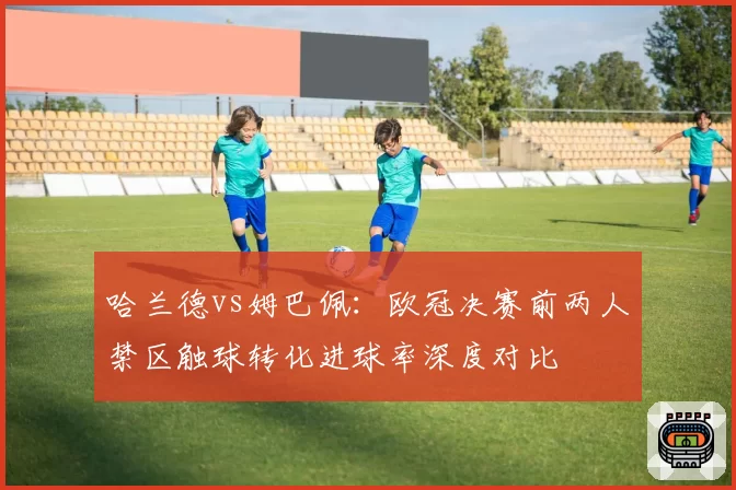 哈兰德vs姆巴佩：欧冠决赛前两人禁区触球转化进球率深度对比
