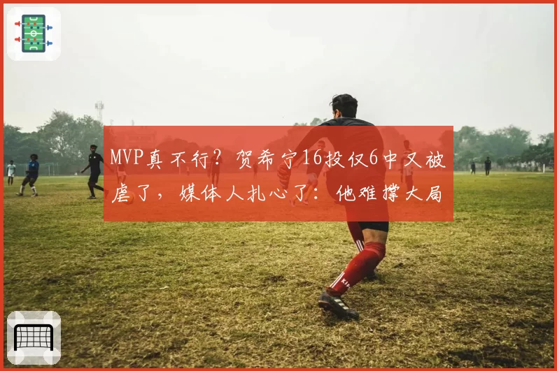 MVP真不行？贺希宁16投仅6中又被虐了，媒体人扎心了：他难撑大局