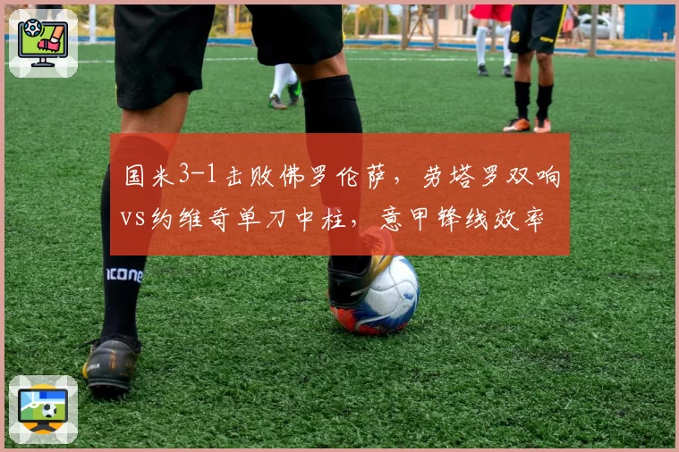 国米3-1击败佛罗伦萨，劳塔罗双响vs约维奇单刀中柱，意甲锋线效率对比