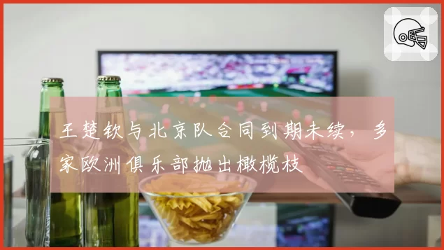 王楚钦与北京队合同到期未续，多家欧洲俱乐部抛出橄榄枝