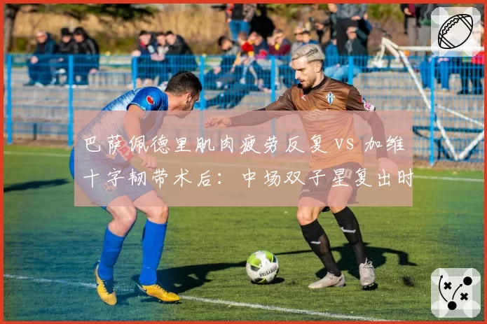 巴萨佩德里肌肉疲劳反复 vs 加维十字韧带术后:中场双子星复出时间相差三个月