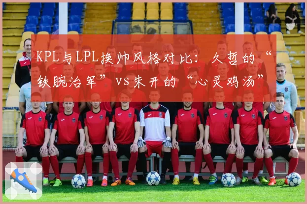 KPL与LPL换帅风格对比:久哲的“铁腕治军”vs朱开的“心灵鸡汤”