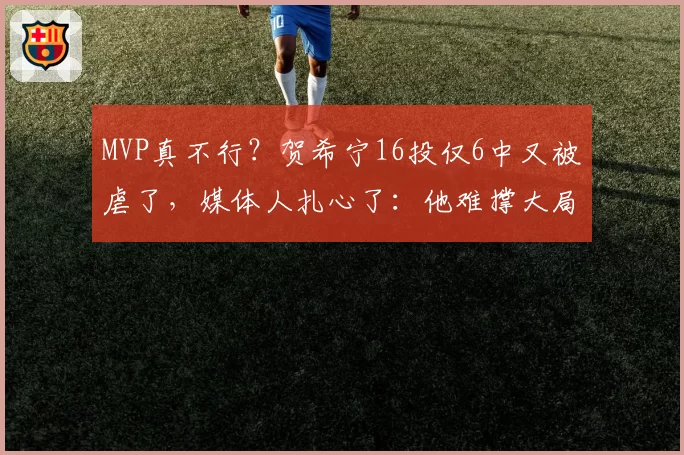 MVP真不行？贺希宁16投仅6中又被虐了，媒体人扎心了：他难撑大局