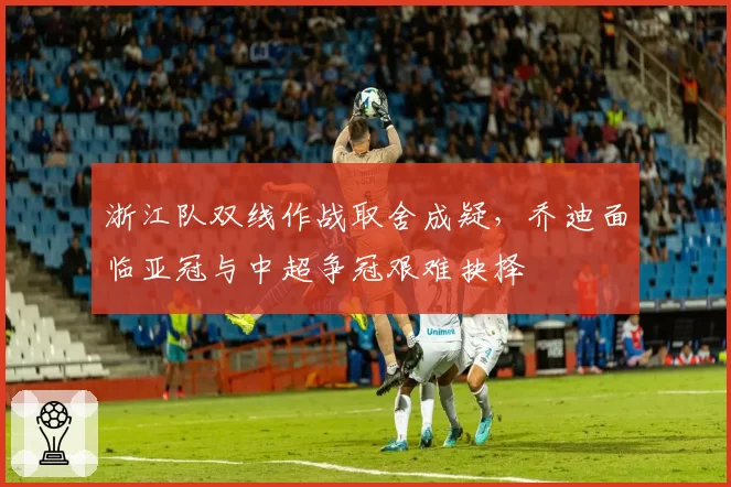 浙江队双线作战取舍成疑,乔迪面临亚冠与中超争冠艰难抉择