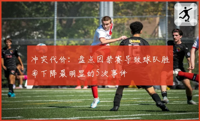 冲突代价：盘点因禁赛导致球队胜率下降最明显的5次事件