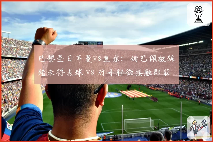 巴黎圣日耳曼vs里尔:姆巴佩被踩踏未得点球 vs 对手轻微接触即获罚球,法甲保护巨星逻辑何在?