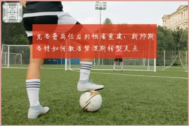 克洛普离任后利物浦重建，新帅斯洛特如何激活努涅斯转型支点