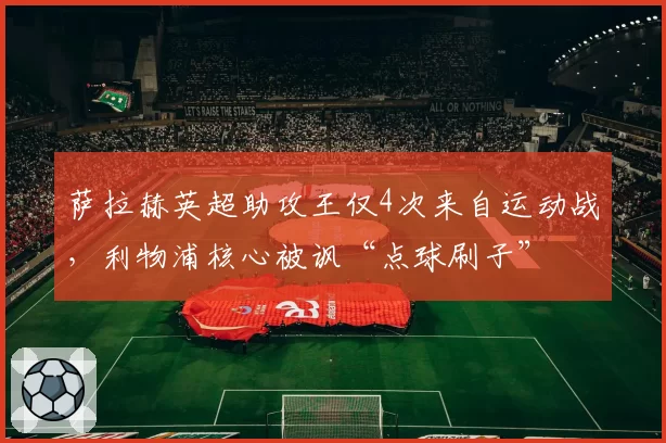 萨拉赫英超助攻王仅4次来自运动战，利物浦核心被讽“点球刷子”