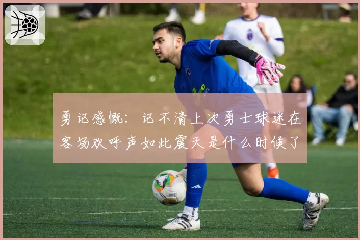 勇记感慨：记不清上次勇士球迷在客场欢呼声如此震天是什么时候了