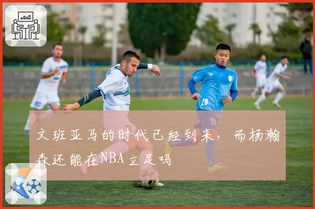文班亚马的时代已经到来,而杨瀚森还能在NBA立足吗