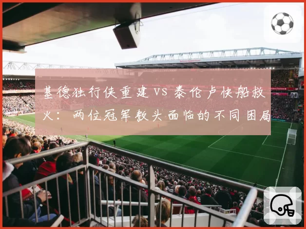 基德独行侠重建 vs 泰伦卢快船救火：两位冠军教头面临的不同困局