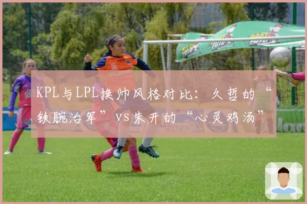 KPL与LPL换帅风格对比:久哲的“铁腕治军”vs朱开的“心灵鸡汤”