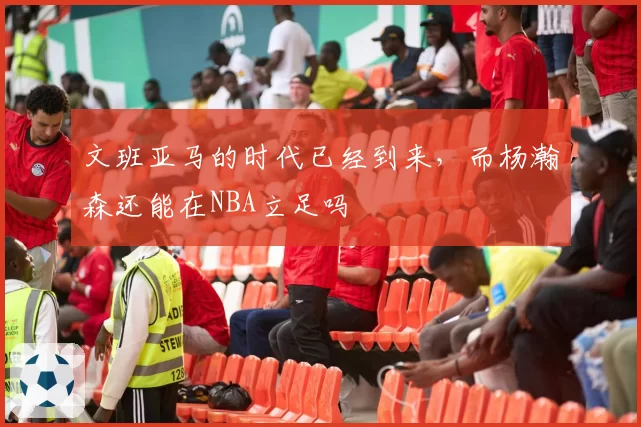 文班亚马的时代已经到来,而杨瀚森还能在NBA立足吗