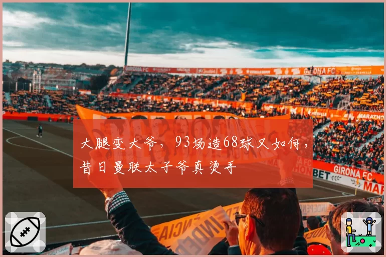 大腿变大爷,93场造68球又如何,昔日曼联太子爷真烫手