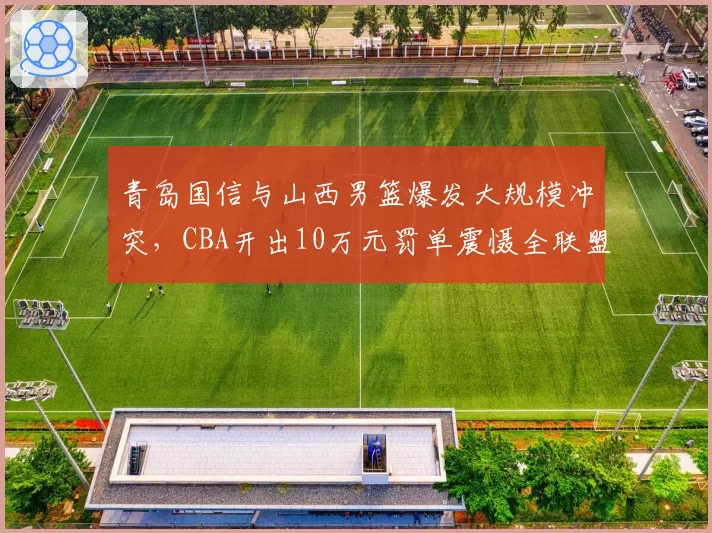 青岛国信与山西男篮爆发大规模冲突，CBA开出10万元罚单震慑全联盟