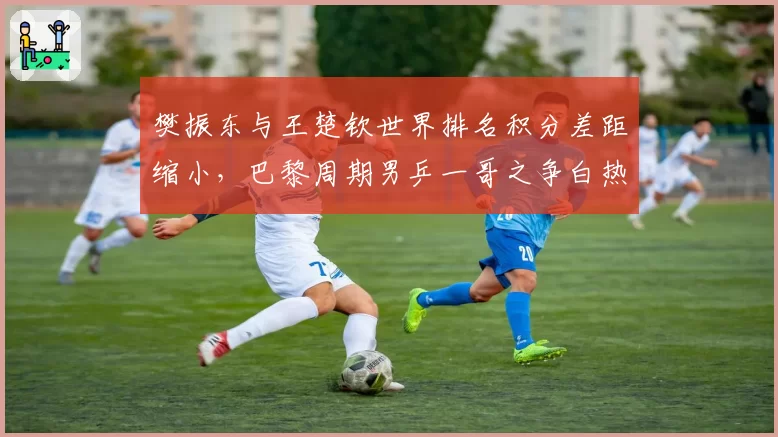 樊振东与王楚钦世界排名积分差距缩小，巴黎周期男乒一哥之争白热化